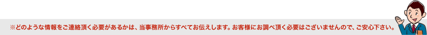 どのような情報をご連絡頂く必要があるかは、当事務所からすべてお伝えします。お客様にお調べ頂く必要はございませんので、ご安心下さい。